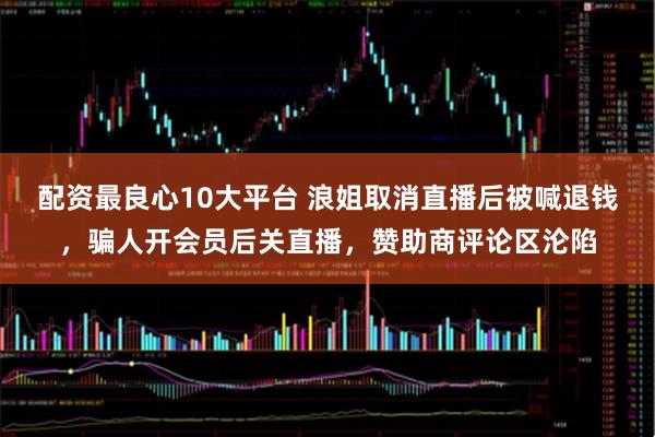 配资最良心10大平台 浪姐取消直播后被喊退钱，骗人开会员后关直播，赞助商评论区沦陷