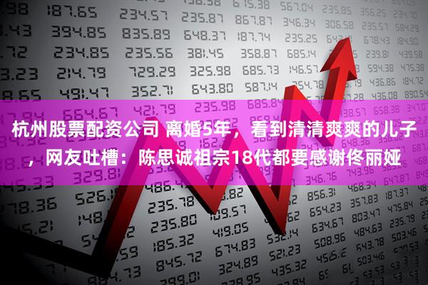 杭州股票配资公司 离婚5年，看到清清爽爽的儿子，网友吐槽：陈思诚祖宗18代都要感谢佟丽娅