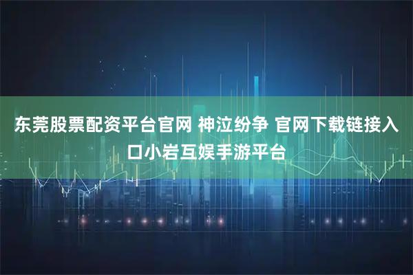 东莞股票配资平台官网 神泣纷争 官网下载链接入口小岩互娱手游平台