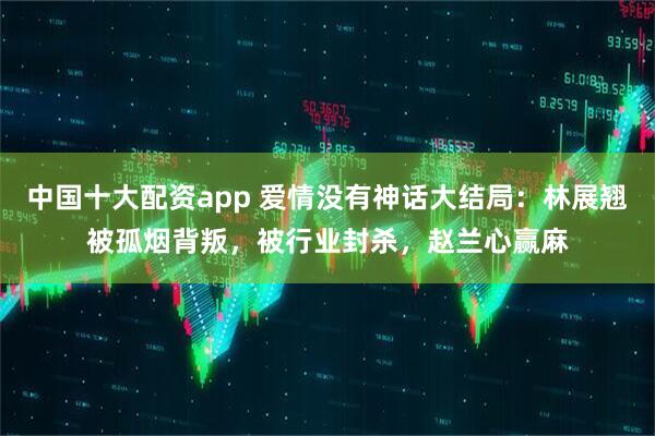 中国十大配资app 爱情没有神话大结局：林展翘被孤烟背叛，被行业封杀，赵兰心赢麻
