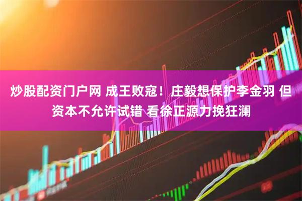 炒股配资门户网 成王败寇！庄毅想保护李金羽 但资本不允许试错 看徐正源力挽狂澜