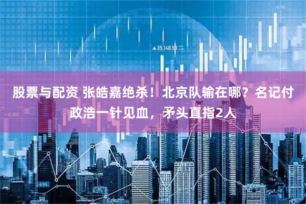 股票与配资 张皓嘉绝杀！北京队输在哪？名记付政浩一针见血，矛头直指2人