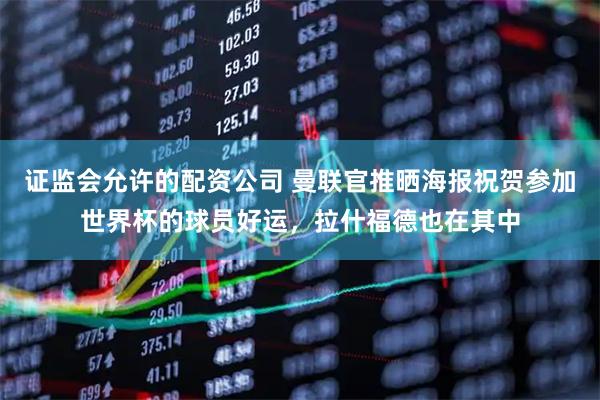 证监会允许的配资公司 曼联官推晒海报祝贺参加世界杯的球员好运，拉什福德也在其中