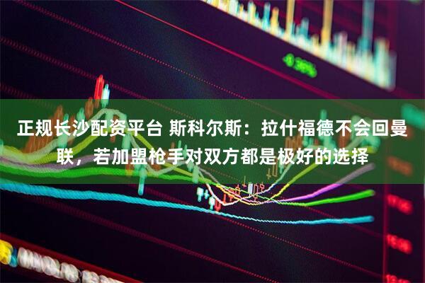 正规长沙配资平台 斯科尔斯：拉什福德不会回曼联，若加盟枪手对双方都是极好的选择