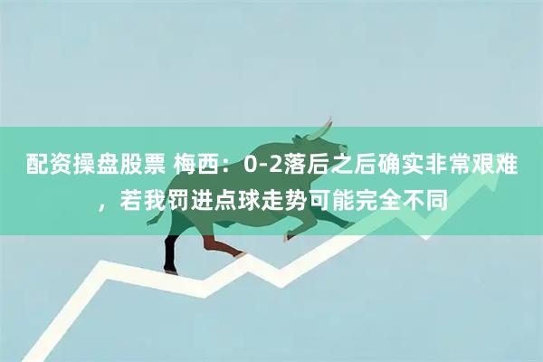 配资操盘股票 梅西：0-2落后之后确实非常艰难，若我罚进点球走势可能完全不同