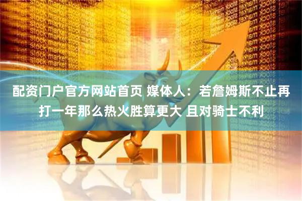 配资门户官方网站首页 媒体人：若詹姆斯不止再打一年那么热火胜算更大 且对骑士不利