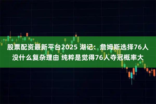 股票配资最新平台2025 湖记：詹姆斯选择76人没什么复杂理由 纯粹是觉得76人夺冠概率大