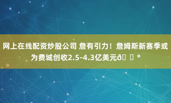 网上在线配资炒股公司 詹有引力！詹姆斯新赛季或为费城创收2.5-4.3亿美元💰