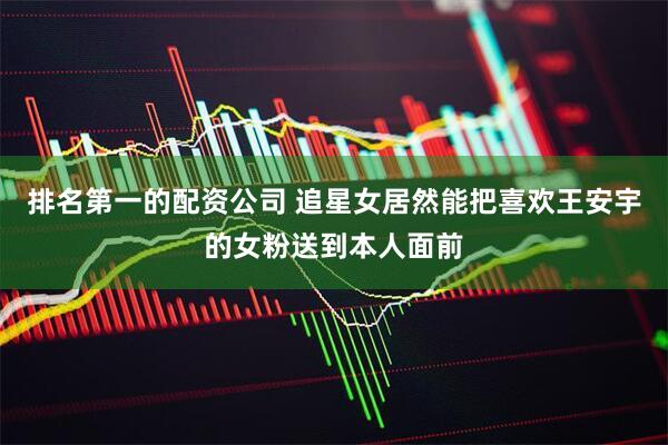 排名第一的配资公司 追星女居然能把喜欢王安宇的女粉送到本人面前