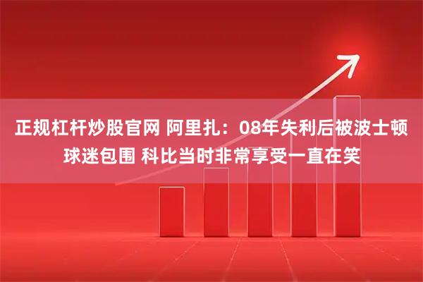 正规杠杆炒股官网 阿里扎：08年失利后被波士顿球迷包围 科比当时非常享受一直在笑