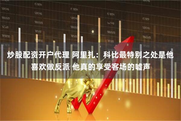 炒股配资开户代理 阿里扎：科比最特别之处是他喜欢做反派 他真的享受客场的嘘声